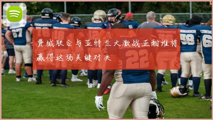 费城联合与亚特兰大激战正酣谁将赢得这场关键对决