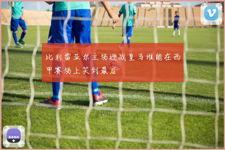 比利雷亚尔主场迎战皇马谁能在西甲赛场上笑到最后