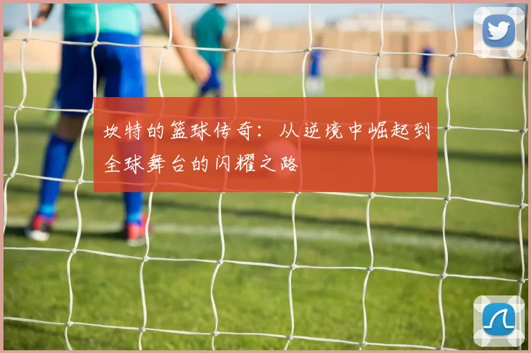 坎特的篮球传奇：从逆境中崛起到全球舞台的闪耀之路