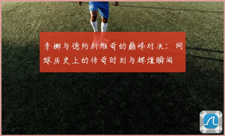 李娜与德约科维奇的巅峰对决：网球历史上的传奇时刻与辉煌瞬间