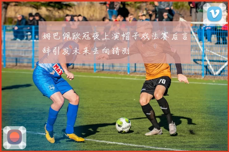 姆巴佩欧冠夜上演帽子戏法赛后言辞引发未来去向猜测