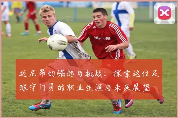 迈尼昂的崛起与挑战：探索这位足球守门员的职业生涯与未来展望