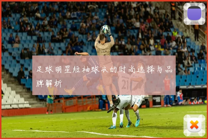 足球明星短袖球衣的时尚选择与品牌解析