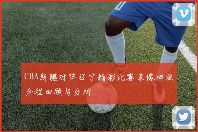 CBA新疆对阵辽宁精彩比赛录像回放全程回顾与分析