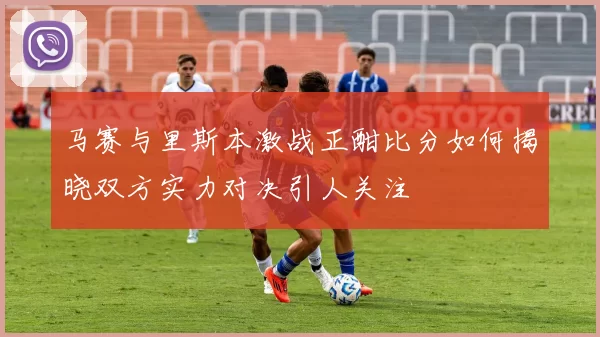 马赛与里斯本激战正酣比分如何揭晓双方实力对决引人关注