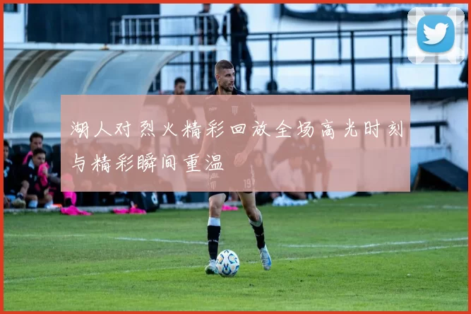 湖人对烈火精彩回放全场高光时刻与精彩瞬间重温