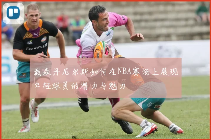 戴森丹尼尔斯如何在NBA赛场上展现年轻球员的潜力与魅力