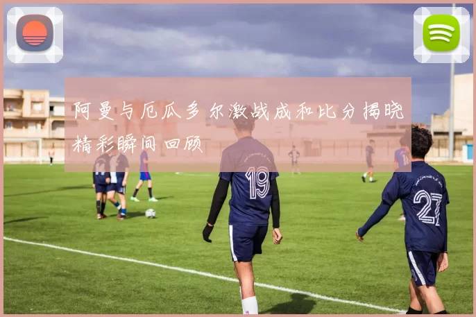 阿曼与厄瓜多尔激战成和比分揭晓精彩瞬间回顾